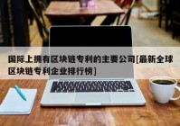 国际上拥有区块链专利的主要公司[最新全球区块链专利企业排行榜]